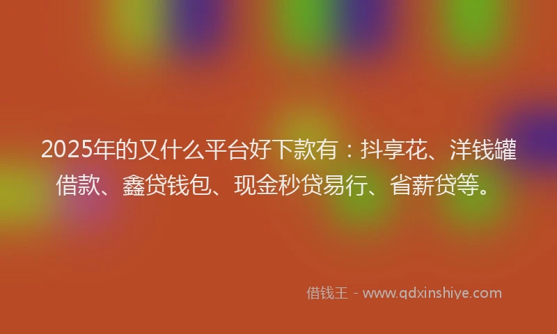 2025年的又什么平台好下款有：抖享花、洋钱罐借款、鑫贷钱包、现金秒贷易行、省薪贷等。