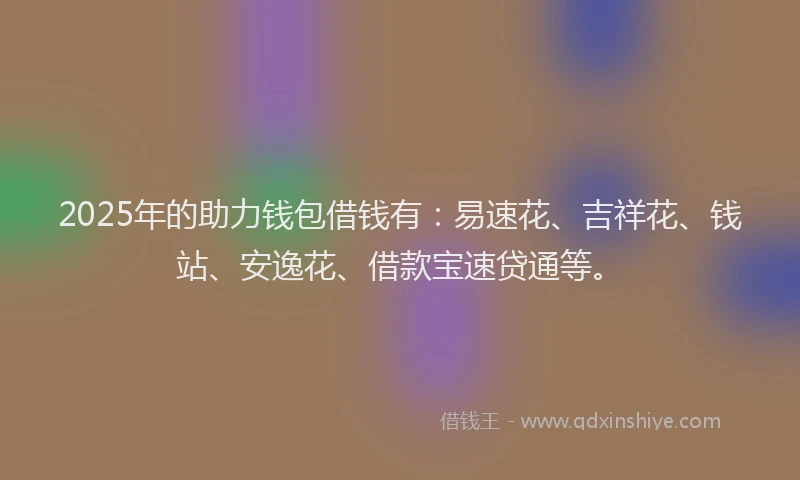2025年的助力钱包借钱有：易速花、吉祥花、钱站、安逸花、借款宝速贷通等。