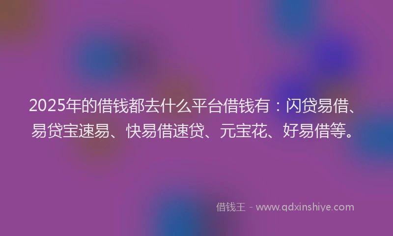 2025年的借钱都去什么平台借钱有：闪贷易借、易贷宝速易、快易借速贷、元宝花、好易借等。