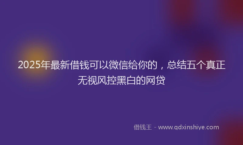 2025年最新借钱可以微信给你的，总结五个真正无视风控黑白的网贷