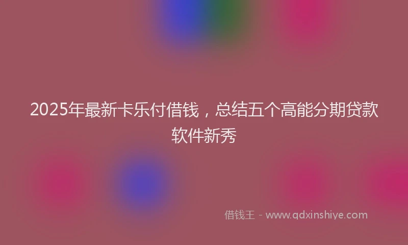 2025年最新卡乐付借钱，总结五个高能分期贷款软件新秀