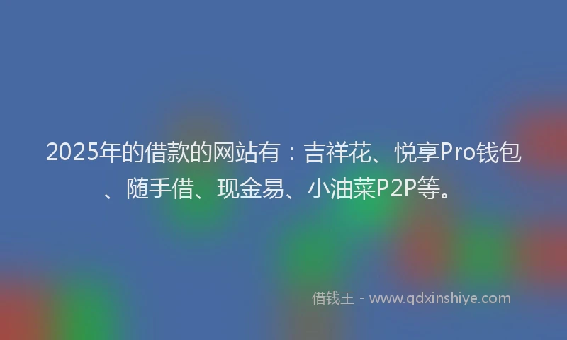 2025年的借款的网站有：吉祥花、悦享Pro钱包、随手借、现金易、小油菜P2P等。