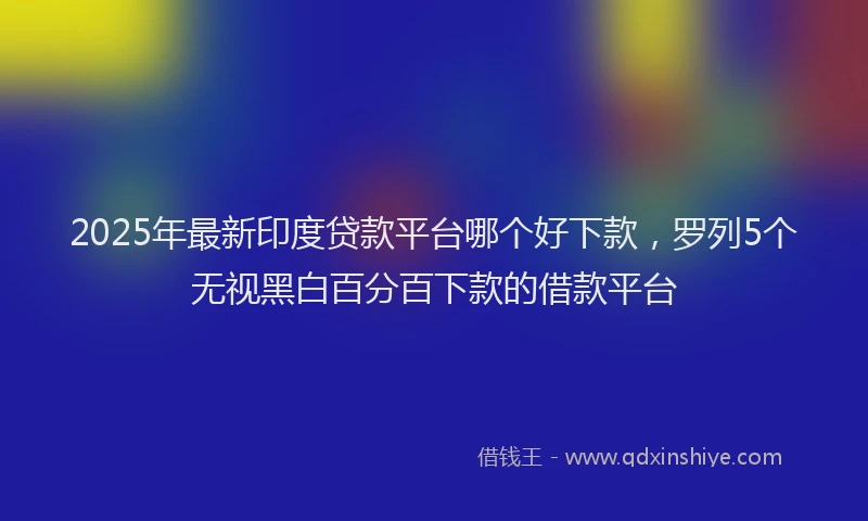 2025年最新印度贷款平台哪个好下款，罗列5个无视黑白百分百下款的借款平台