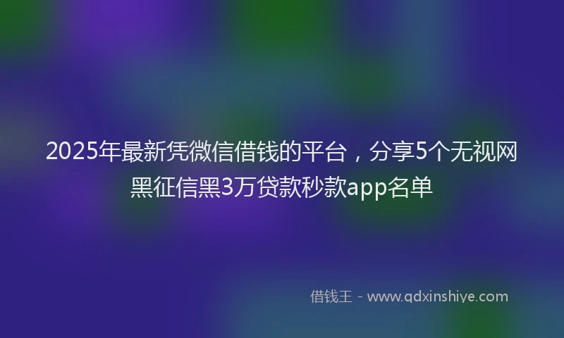 2025年最新凭微信借钱的平台，分享5个无视网黑征信黑3万贷款秒款app名单