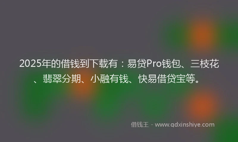 2025年的借钱到下载有：易贷Pro钱包、三枝花、翡翠分期、小融有钱、快易借贷宝等。