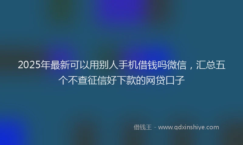 2025年最新可以用别人手机借钱吗微信，汇总五个不查征信好下款的网贷口子
