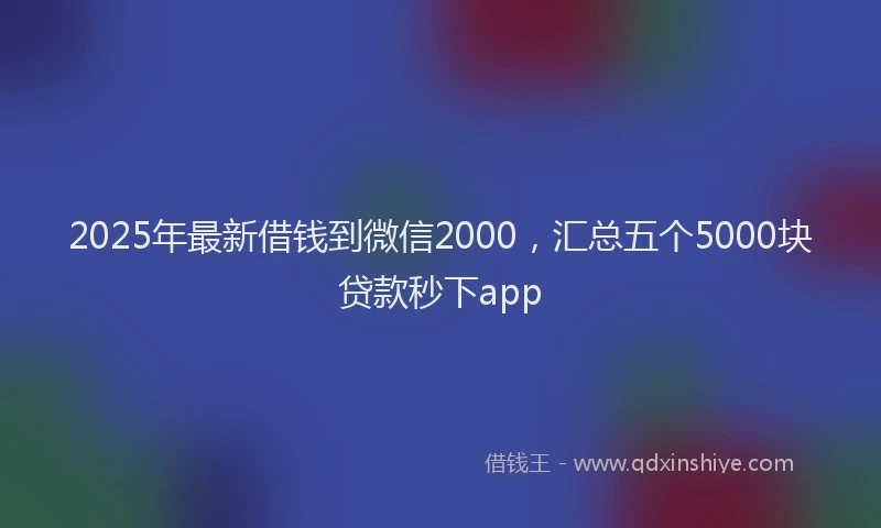 2025年最新借钱到微信2000，汇总五个5000块贷款秒下app