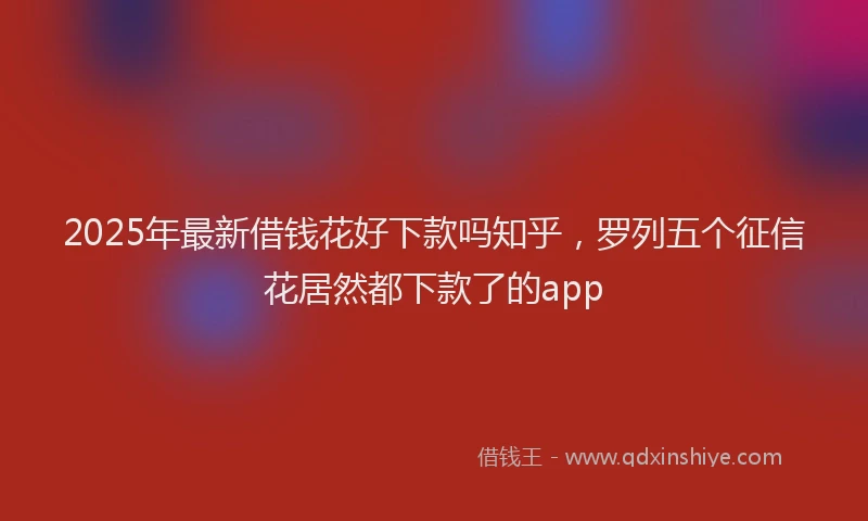 2025年最新借钱花好下款吗知乎，罗列五个征信花居然都下款了的app