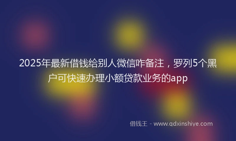 2025年最新借钱给别人微信咋备注，罗列5个黑户可快速办理小额贷款业务的app
