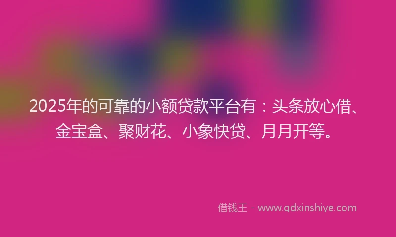 2025年的可靠的小额贷款平台有：头条放心借、金宝盒、聚财花、小象快贷、月月开等。