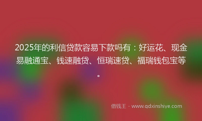 2025年的利信贷款容易下款吗有：好运花、现金易融通宝、钱速融贷、恒瑞速贷、福瑞钱包宝等。