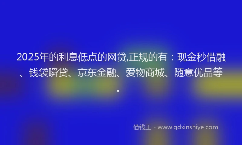 2025年的利息低点的网贷,正规的有：现金秒借融、钱袋瞬贷、京东金融、爱物商城、随意优品等。