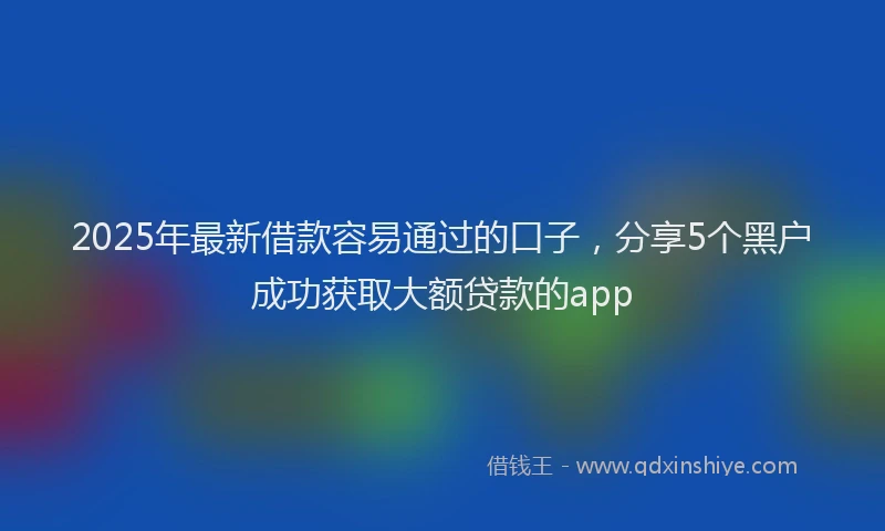 2025年最新借款容易通过的口子，分享5个黑户成功获取大额贷款的app