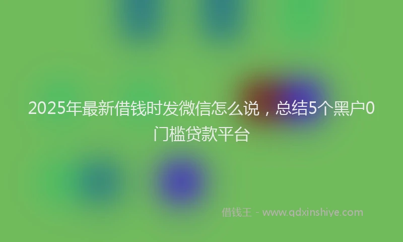 2025年最新借钱时发微信怎么说，总结5个黑户0门槛贷款平台
