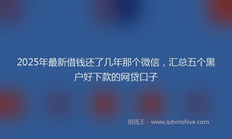 2025年最新借钱还了几年那个微信，汇总五个黑户好下款的网贷口子
