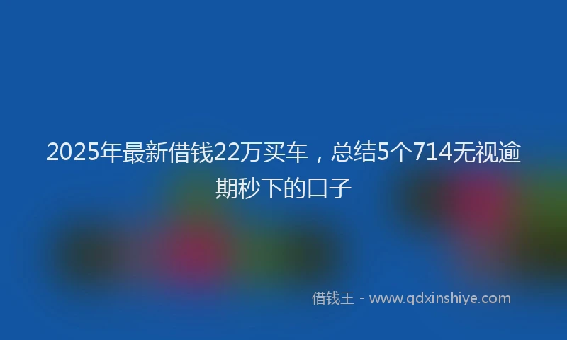 2025年最新借钱22万买车，总结5个714无视逾期秒下的口子