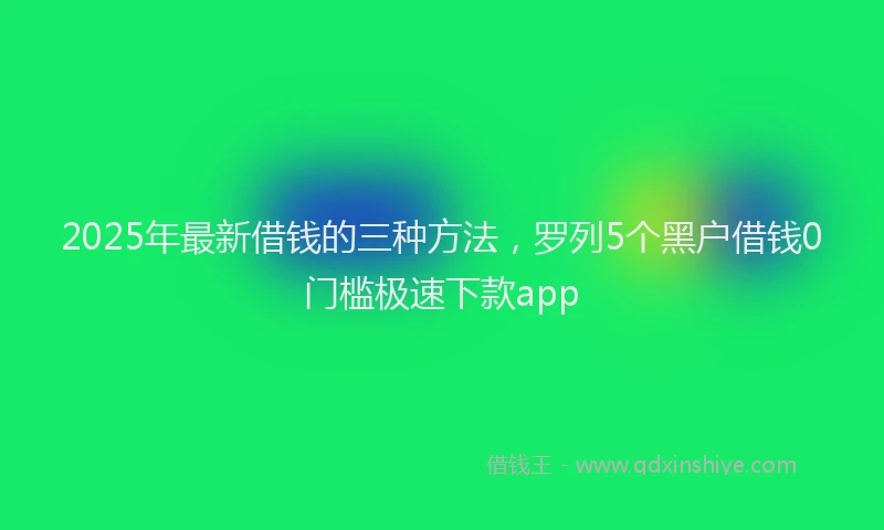 2025年最新借钱的三种方法，罗列5个黑户借钱0门槛极速下款app