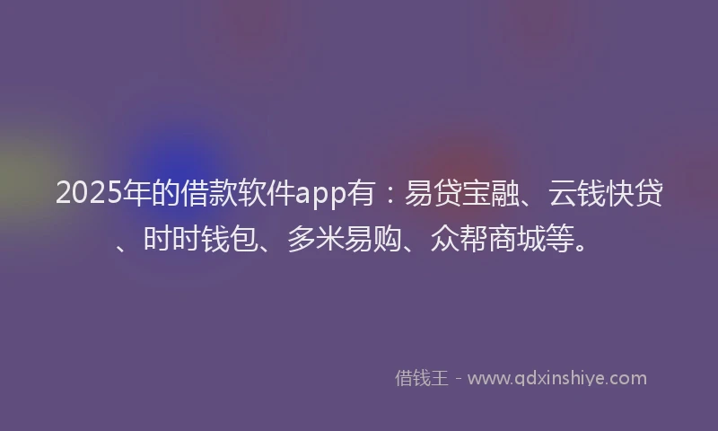 2025年的借款软件app有：易贷宝融、云钱快贷、时时钱包、多米易购、众帮商城等。