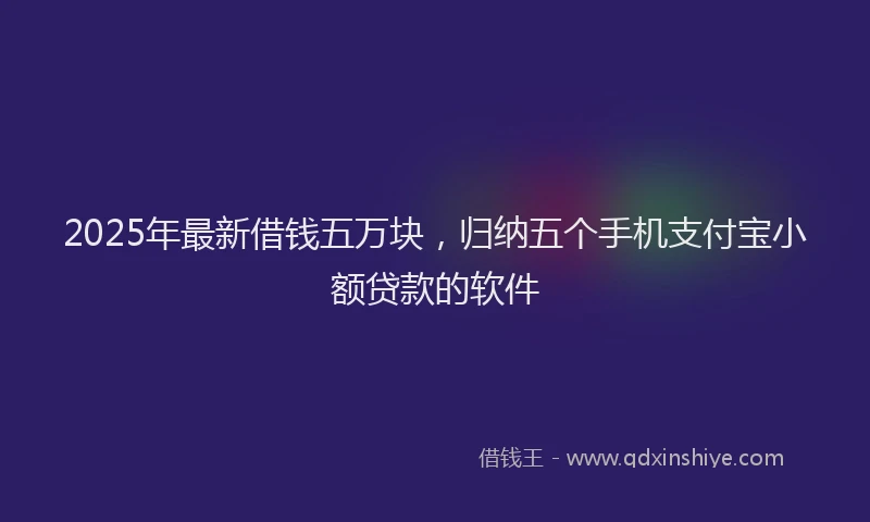 2025年最新借钱五万块，归纳五个手机支付宝小额贷款的软件