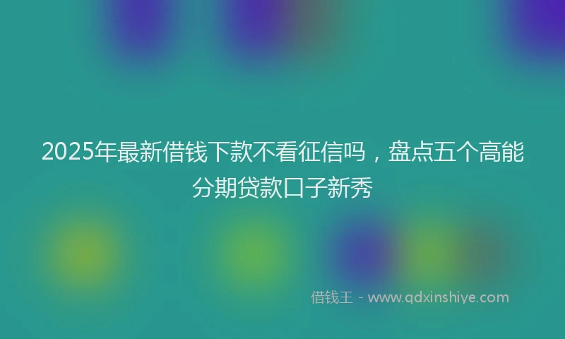 2025年最新借钱下款不看征信吗，盘点五个高能分期贷款口子新秀