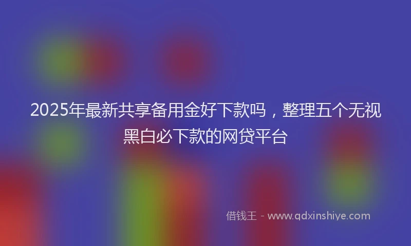 2025年最新共享备用金好下款吗，整理五个无视黑白必下款的网贷平台