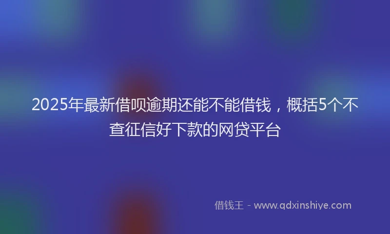 2025年最新借呗逾期还能不能借钱，概括5个不查征信好下款的网贷平台