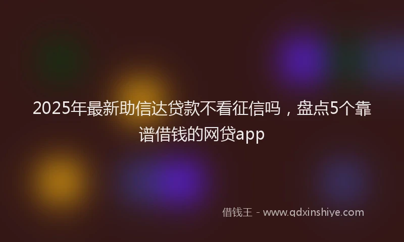 2025年最新助信达贷款不看征信吗，盘点5个靠谱借钱的网贷app