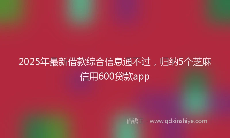 2025年最新借款综合信息通不过，归纳5个芝麻信用600贷款app