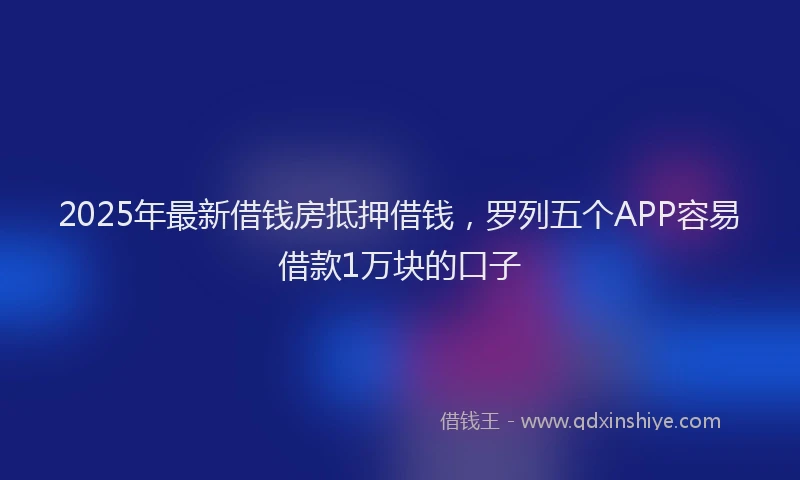 2025年最新借钱房抵押借钱，罗列五个APP容易借款1万块的口子