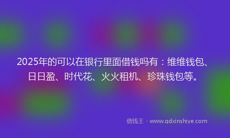 2025年的可以在银行里面借钱吗有：维维钱包、日日盈、时代花、火火租机、珍珠钱包等。