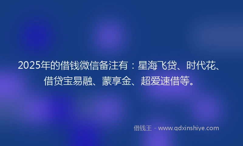 2025年的借钱微信备注有：星海飞贷、时代花、借贷宝易融、蒙享金、超爱速借等。