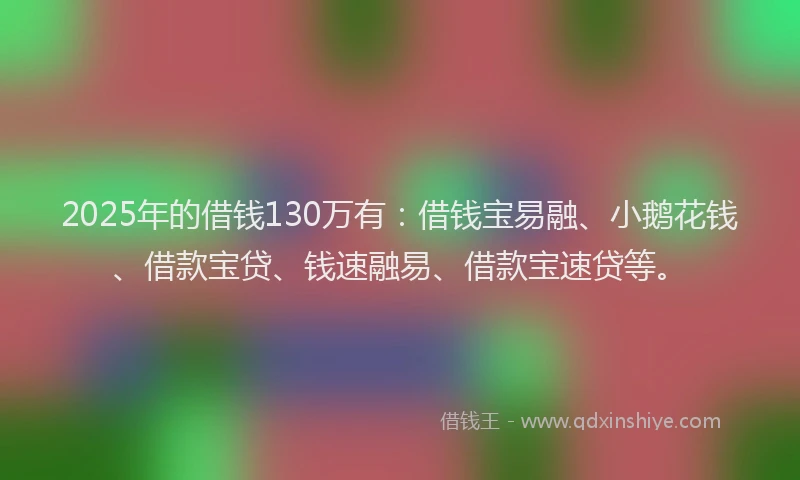 2025年的借钱130万有：借钱宝易融、小鹅花钱、借款宝贷、钱速融易、借款宝速贷等。