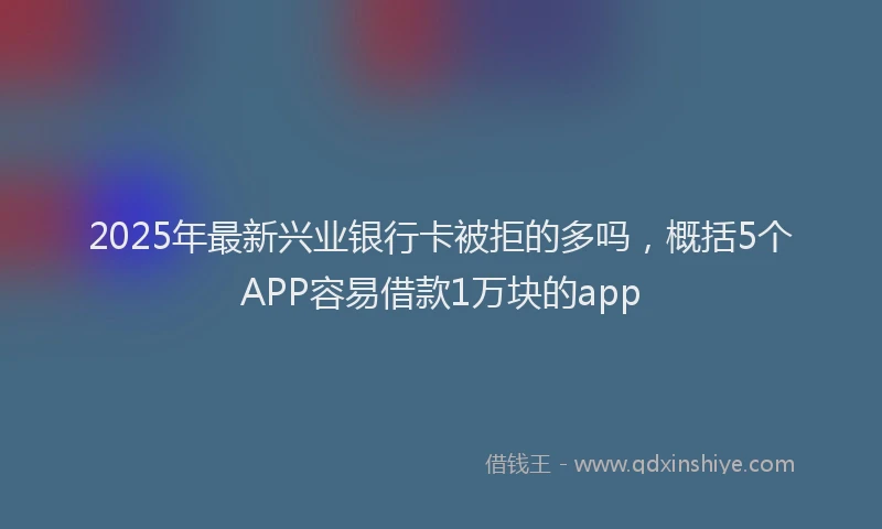 2025年最新兴业银行卡被拒的多吗，概括5个APP容易借款1万块的app