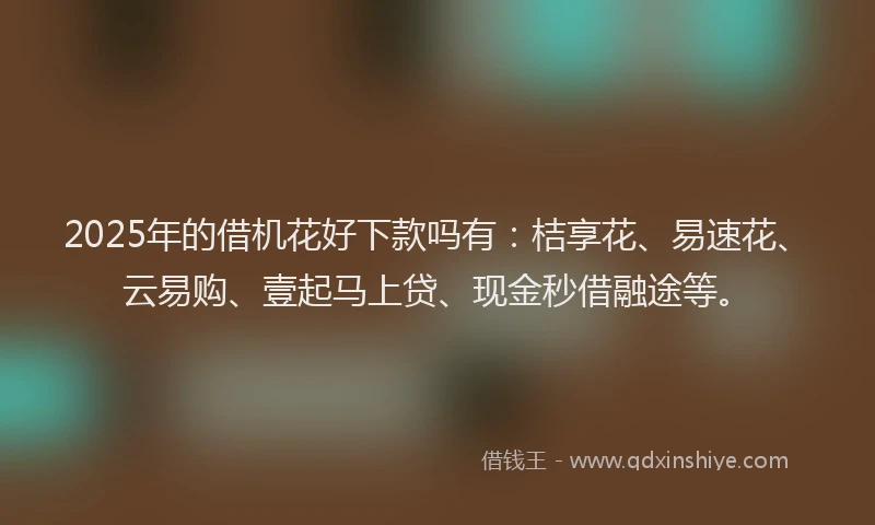 2025年的借机花好下款吗有：桔享花、易速花、云易购、壹起马上贷、现金秒借融途等。