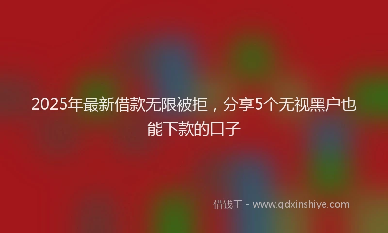 2025年最新借款无限被拒，分享5个无视黑户也能下款的口子