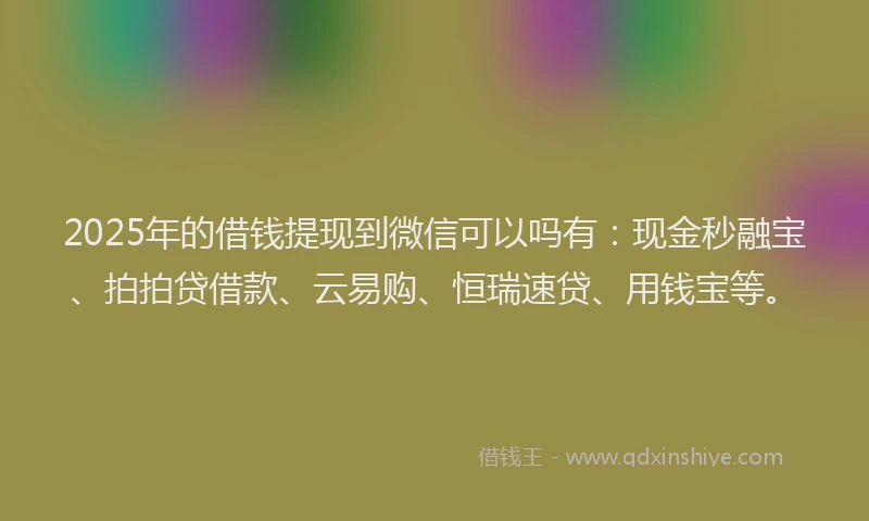 2025年的借钱提现到微信可以吗有：现金秒融宝、拍拍贷借款、云易购、恒瑞速贷、用钱宝等。