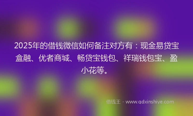 2025年的借钱微信如何备注对方有：现金易贷宝盒融、优者商城、畅贷宝钱包、祥瑞钱包宝、盈小花等。