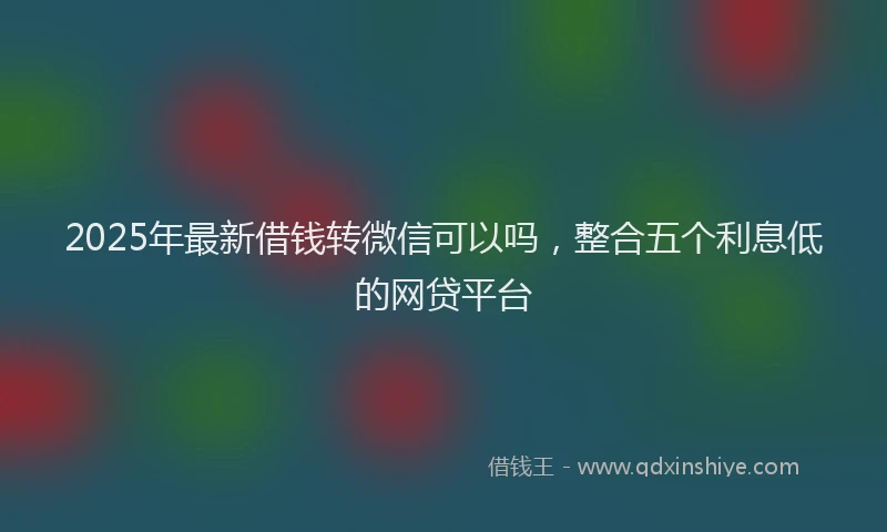 2025年最新借钱转微信可以吗，整合五个利息低的网贷平台