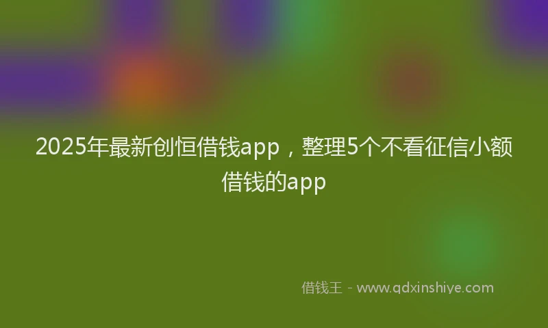 2025年最新创恒借钱app，整理5个不看征信小额借钱的app