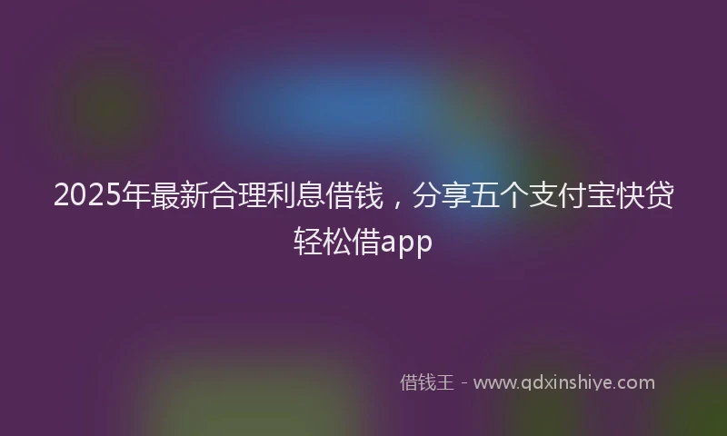 2025年最新合理利息借钱，分享五个支付宝快贷轻松借app