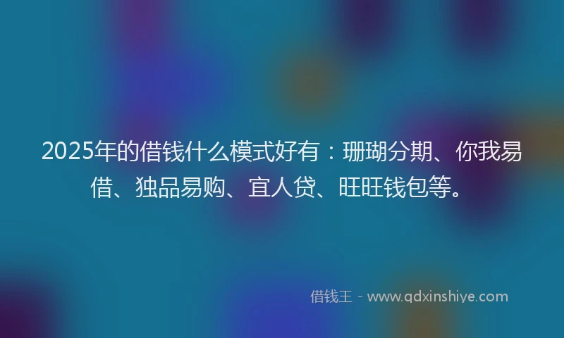 2025年的借钱什么模式好有：珊瑚分期、你我易借、独品易购、宜人贷、旺旺钱包等。