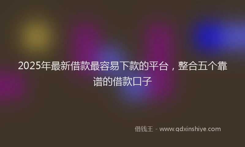 2025年最新借款最容易下款的平台，整合五个靠谱的借款口子