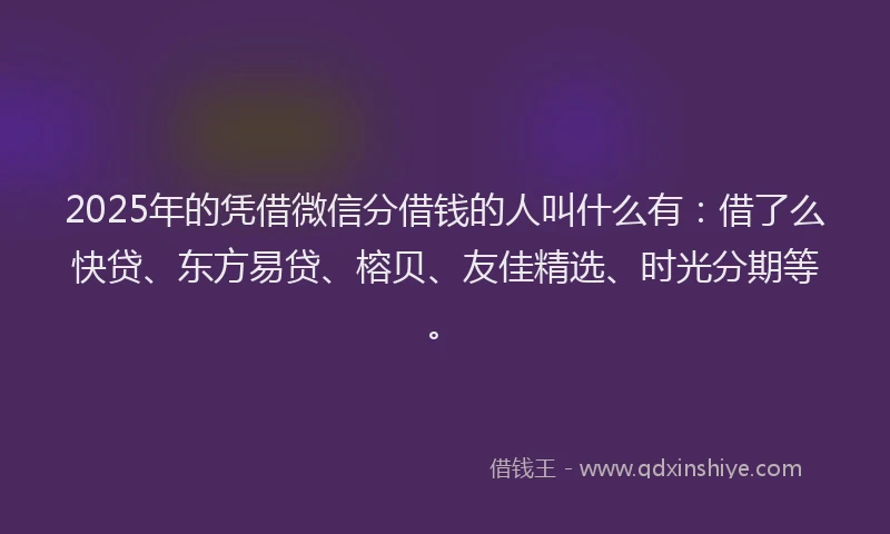 2025年的凭借微信分借钱的人叫什么有：借了么快贷、东方易贷、榕贝、友佳精选、时光分期等。