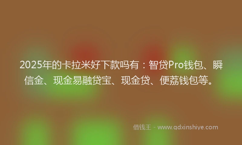 2025年的卡拉米好下款吗有：智贷Pro钱包、瞬信金、现金易融贷宝、现金贷、便荔钱包等。