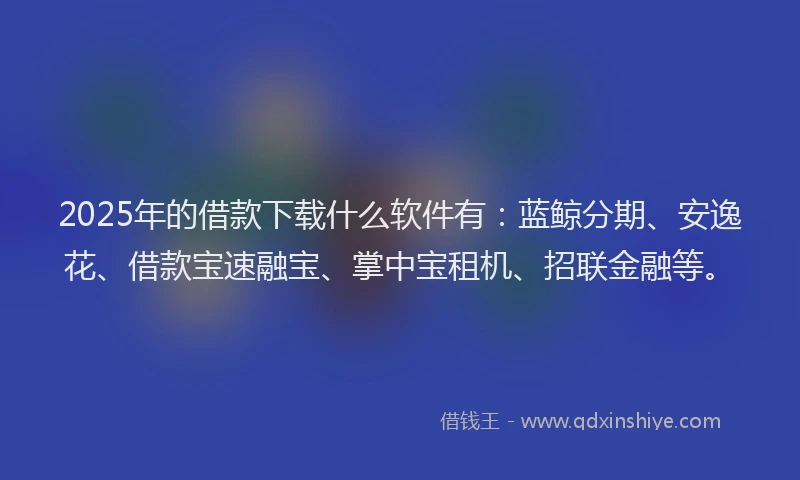 2025年的借款下载什么软件有：蓝鲸分期、安逸花、借款宝速融宝、掌中宝租机、招联金融等。