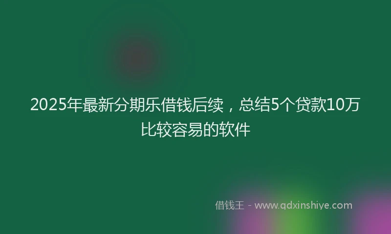 2025年最新分期乐借钱后续，总结5个贷款10万比较容易的软件