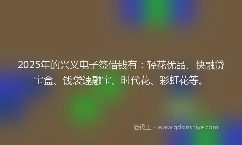 2025年的兴义电子签借钱有：轻花优品、快融贷宝盒、钱袋速融宝、时代花、彩虹花等。