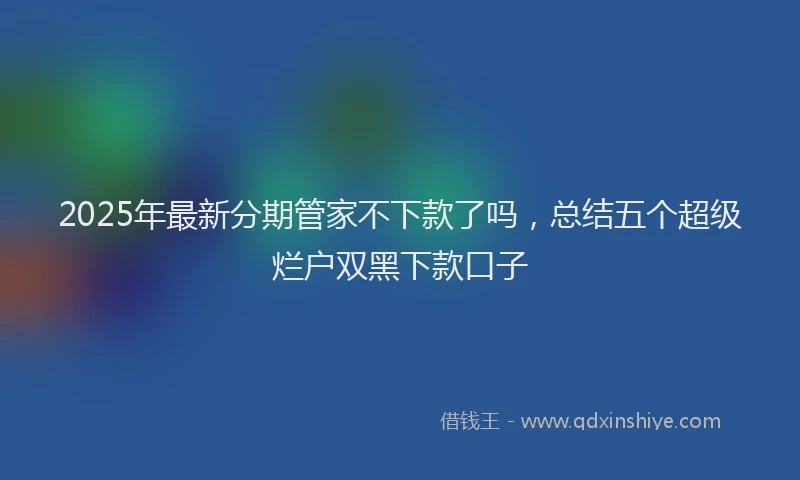 2025年最新分期管家不下款了吗，总结五个超级烂户双黑下款口子