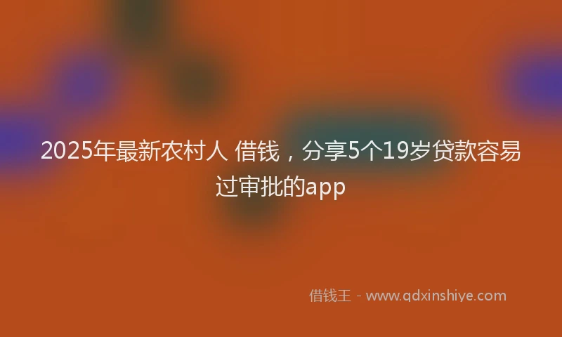 2025年最新农村人 借钱，分享5个19岁贷款容易过审批的app