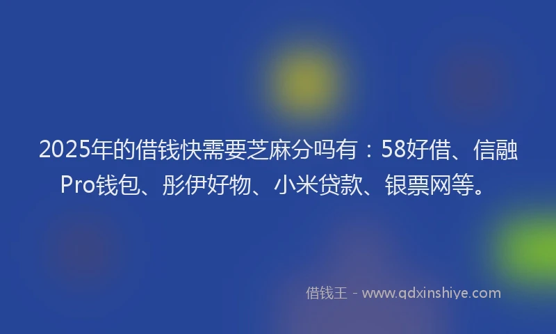 2025年的借钱快需要芝麻分吗有：58好借、信融Pro钱包、彤伊好物、小米贷款、银票网等。
